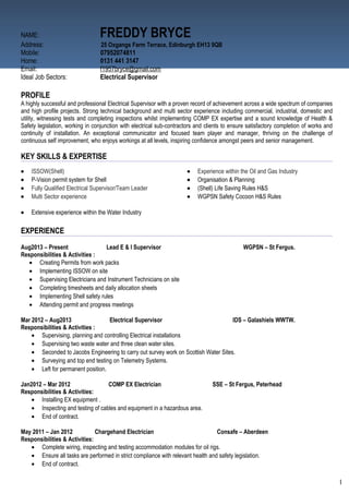 NAME: FREDDY BRYCE
Address: 25 Oxgangs Farm Terrace, Edinburgh EH13 9QB
Mobile: 07952074811
Home: 0131 441 3147
Email: f1957bryce@gmail.com
Ideal Job Sectors: Electrical Supervisor
PROFILE
A highly successful and professional Electrical Supervisor with a proven record of achievement across a wide spectrum of companies
and high profile projects. Strong technical background and multi sector experience including commercial, industrial, domestic and
utility, witnessing tests and completing inspections whilst implementing COMP EX expertise and a sound knowledge of Health &
Safety legislation, working in conjunction with electrical sub-contractors and clients to ensure satisfactory completion of works and
continuity of installation. An exceptional communicator and focused team player and manager, thriving on the challenge of
continuous self improvement, who enjoys workings at all levels, inspiring confidence amongst peers and senior management.
KEY SKILLS & EXPERTISE
• ISSOW(Shell)
• P-Vision permit system for Shell
• Fully Qualified Electrical Supervisor/Team Leader
• Multi Sector experience
• Experience within the Oil and Gas Industry
• Organisation & Planning
• (Shell) Life Saving Rules H&S
• WGPSN Safety Cocoon H&S Rules
• Extensive experience within the Water Industry
EXPERIENCE
Aug2013 – Present Lead E & I Supervisor WGPSN – St Fergus.
Responsibilities & Activities :
• Creating Permits from work packs
• Implementing ISSOW on site
• Supervising Electricians and Instrument Technicians on site
• Completing timesheets and daily allocation sheets
• Implementing Shell safety rules
• Attending permit and progress meetings
Mar 2012 – Aug2013 Electrical Supervisor IDS – Galashiels WWTW.
Responsibilities & Activities :
• Supervising, planning and controlling Electrical installations
• Supervising two waste water and three clean water sites.
• Seconded to Jacobs Engineering to carry out survey work on Scottish Water Sites.
• Surveying and top end testing on Telemetry Systems.
• Left for permanent position.
Jan2012 – Mar 2012 COMP EX Electrician SSE – St Fergus, Peterhead
Responsibilities & Activities:
• Installing EX equipment .
• Inspecting and testing of cables and equipment in a hazardous area.
• End of contract.
May 2011 – Jan 2012 Chargehand Electrician Consafe – Aberdeen
Responsibilities & Activities:
• Complete wiring, inspecting and testing accommodation modules for oil rigs.
• Ensure all tasks are performed in strict compliance with relevant health and safety legislation.
• End of contract.
1
 