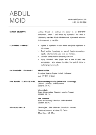 ABDUL
MOID pathan_moid@yahoo.co.in
(+91) 996 649 8058
CAREER OBJECTIVE Looking forward to continue my career in an ERP-SAP
environment, where I can utilize my experience and skills in
contributing effectively to the success of the organization and also
for improvement of my skills.
EXPERIENCE SUMMARY  6 years of experience in SAP ABAP with good experience in
HR module
 Good working knowledge on payroll, functions/operations,
reports, enhancements, user exits and interfaces
 Excellent communication and analytical Skills.
 Highly motivated team player with a zeal to learn new
technologies , who believes in giving the best of efforts in
challenging environments
PROFESSIONAL EXPERIENCE Senior Analyst
Accenture Services Private Limited, Hyderabad
(July 15th 2010 till date)
EDUCATIONAL QUALIFICATIONS Bachelor of Engineering (Information Technology)
Osmania University, Andhra Pradesh
(2006-10, 74.1%)
Intermediate
Board of Intermediate Education , Andhra Pradesh
(2004-06, 92.1%)
10th Standard
Board of Secondary Education, Andhra Pradesh
(2003-04, 90.3%)
SOFTWARE SKILLS Technologies: SAP ABAP HR, SAP ABAP, SAP HR
Operating Systems: Windows OS Family
Office Suite: MS Office
 