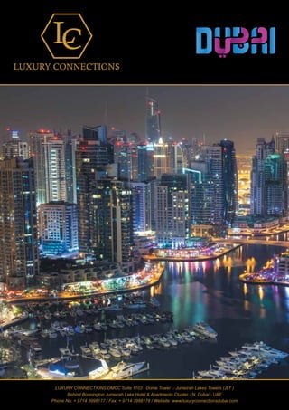 www.luxuryconnectionsdubai.com
1
LUXURY CONNECTIONS DMCC Suite 1103 , Dome Tower .- Jumeirah Lakes Towers (JLT )
Behind Bonnington Jumeirah Lake Hotel & Apartments Cluster - N, Dubai - UAE
Phone No: + 9714 3998177 / Fax: + 9714 3998178 / Website: www.luxuryconnectionsdubai.com
 