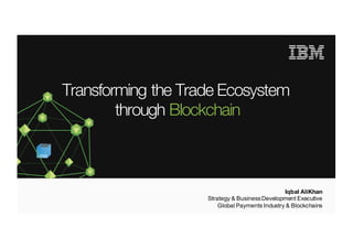© 2016 IBM Corporation | IBM Confidential
Transforming the Trade Ecosystem
through Blockchain
Iqbal AliKhan
Strategy & BusinessDevelopment Executive
Global Payments Industry & Blockchains
 