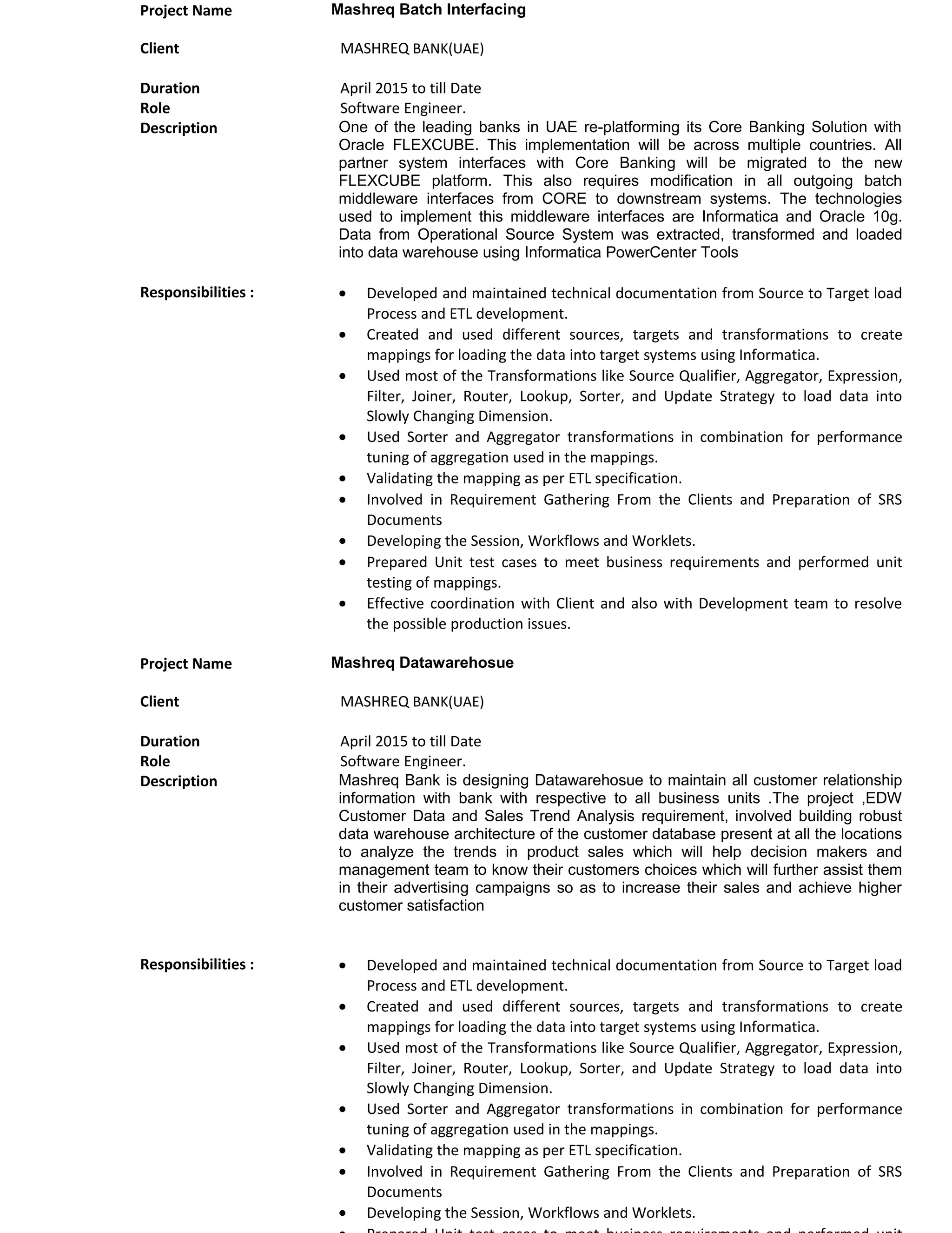 Project Name Mashreq Batch Interfacing
Client MASHREQ BANK(UAE)
Duration April 2015 to till Date
Role Software Engineer.
Description One of the leading banks in UAE re-platforming its Core Banking Solution with
Oracle FLEXCUBE. This implementation will be across multiple countries. All
partner system interfaces with Core Banking will be migrated to the new
FLEXCUBE platform. This also requires modification in all outgoing batch
middleware interfaces from CORE to downstream systems. The technologies
used to implement this middleware interfaces are Informatica and Oracle 10g.
Data from Operational Source System was extracted, transformed and loaded
into data warehouse using Informatica PowerCenter Tools
Responsibilities : • Developed and maintained technical documentation from Source to Target load
Process and ETL development.
• Created and used different sources, targets and transformations to create
mappings for loading the data into target systems using Informatica.
• Used most of the Transformations like Source Qualifier, Aggregator, Expression,
Filter, Joiner, Router, Lookup, Sorter, and Update Strategy to load data into
Slowly Changing Dimension.
• Used Sorter and Aggregator transformations in combination for performance
tuning of aggregation used in the mappings.
• Validating the mapping as per ETL specification.
• Involved in Requirement Gathering From the Clients and Preparation of SRS
Documents
• Developing the Session, Workflows and Worklets.
• Prepared Unit test cases to meet business requirements and performed unit
testing of mappings.
• Effective coordination with Client and also with Development team to resolve
the possible production issues.
Project Name Mashreq Datawarehosue
Client MASHREQ BANK(UAE)
Duration April 2015 to till Date
Role Software Engineer.
Description Mashreq Bank is designing Datawarehosue to maintain all customer relationship
information with bank with respective to all business units .The project ,EDW
Customer Data and Sales Trend Analysis requirement, involved building robust
data warehouse architecture of the customer database present at all the locations
to analyze the trends in product sales which will help decision makers and
management team to know their customers choices which will further assist them
in their advertising campaigns so as to increase their sales and achieve higher
customer satisfaction
Responsibilities : • Developed and maintained technical documentation from Source to Target load
Process and ETL development.
• Created and used different sources, targets and transformations to create
mappings for loading the data into target systems using Informatica.
• Used most of the Transformations like Source Qualifier, Aggregator, Expression,
Filter, Joiner, Router, Lookup, Sorter, and Update Strategy to load data into
Slowly Changing Dimension.
• Used Sorter and Aggregator transformations in combination for performance
tuning of aggregation used in the mappings.
• Validating the mapping as per ETL specification.
• Involved in Requirement Gathering From the Clients and Preparation of SRS
Documents
• Developing the Session, Workflows and Worklets.
 