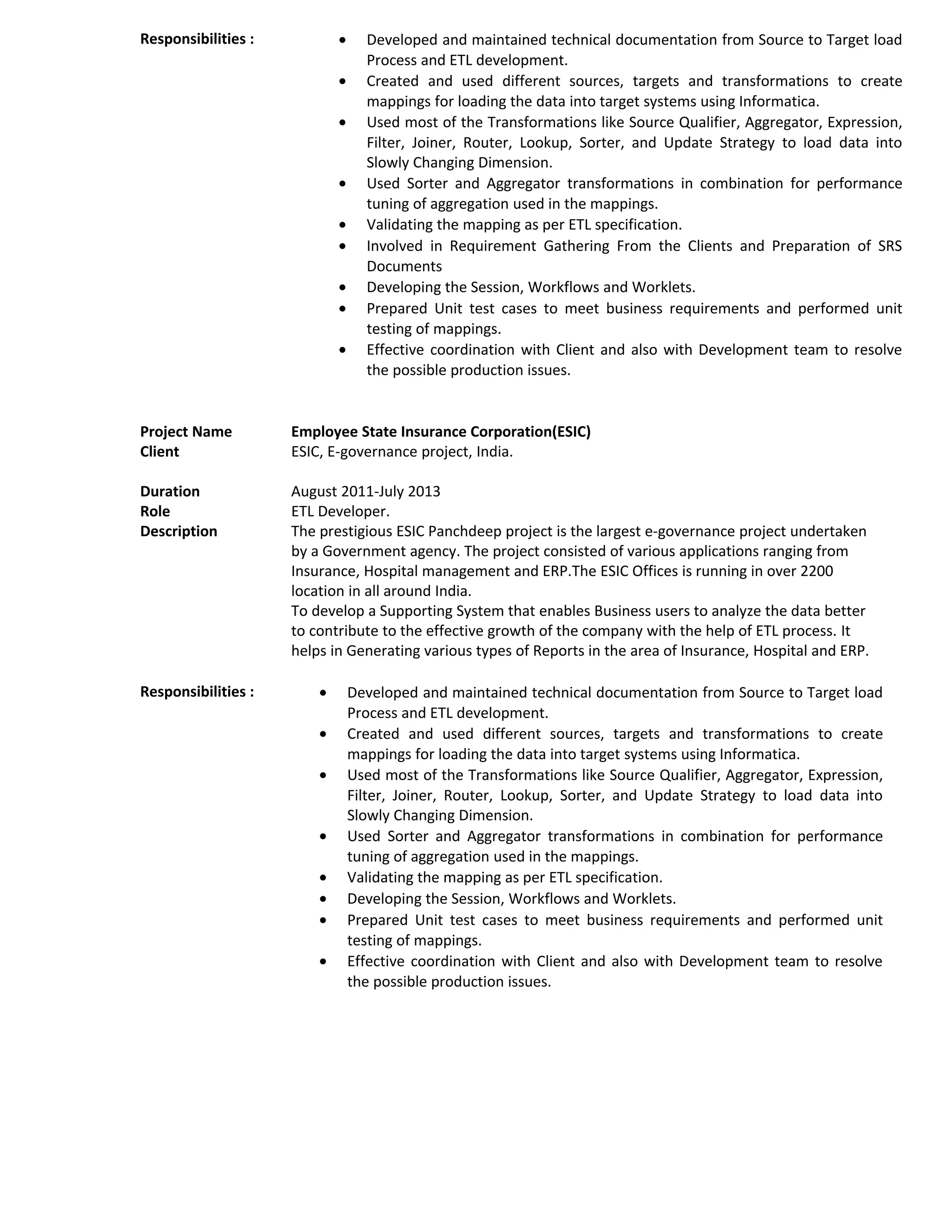 Responsibilities : • Developed and maintained technical documentation from Source to Target load
Process and ETL development.
• Created and used different sources, targets and transformations to create
mappings for loading the data into target systems using Informatica.
• Used most of the Transformations like Source Qualifier, Aggregator, Expression,
Filter, Joiner, Router, Lookup, Sorter, and Update Strategy to load data into
Slowly Changing Dimension.
• Used Sorter and Aggregator transformations in combination for performance
tuning of aggregation used in the mappings.
• Validating the mapping as per ETL specification.
• Involved in Requirement Gathering From the Clients and Preparation of SRS
Documents
• Developing the Session, Workflows and Worklets.
• Prepared Unit test cases to meet business requirements and performed unit
testing of mappings.
• Effective coordination with Client and also with Development team to resolve
the possible production issues.
Project Name Employee State Insurance Corporation(ESIC)
Client ESIC, E-governance project, India.
Duration August 2011-July 2013
Role ETL Developer.
Description The prestigious ESIC Panchdeep project is the largest e-governance project undertaken
by a Government agency. The project consisted of various applications ranging from
Insurance, Hospital management and ERP.The ESIC Offices is running in over 2200
location in all around India.
To develop a Supporting System that enables Business users to analyze the data better
to contribute to the effective growth of the company with the help of ETL process. It
helps in Generating various types of Reports in the area of Insurance, Hospital and ERP.
Responsibilities : • Developed and maintained technical documentation from Source to Target load
Process and ETL development.
• Created and used different sources, targets and transformations to create
mappings for loading the data into target systems using Informatica.
• Used most of the Transformations like Source Qualifier, Aggregator, Expression,
Filter, Joiner, Router, Lookup, Sorter, and Update Strategy to load data into
Slowly Changing Dimension.
• Used Sorter and Aggregator transformations in combination for performance
tuning of aggregation used in the mappings.
• Validating the mapping as per ETL specification.
• Developing the Session, Workflows and Worklets.
• Prepared Unit test cases to meet business requirements and performed unit
testing of mappings.
• Effective coordination with Client and also with Development team to resolve
the possible production issues.
 