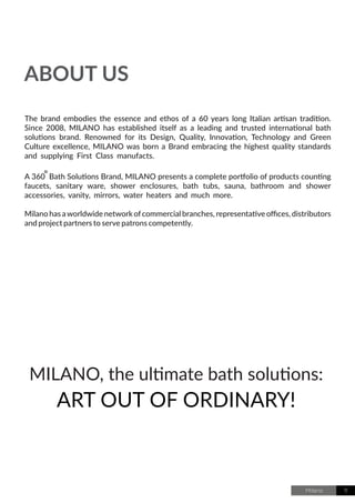 Milano 11
MILANO, the ultimate bath solutions:
ART OUT OF ORDINARY!
ABOUT US
The brand embodies the essence and ethos of a 60 years long Italian artisan tradition.
Since 2008, MILANO has established itself as a leading and trusted international bath
solutions brand. Renowned for its Design, Quality, Innovation, Technology and Green
Culture excellence, MILANO was born a Brand embracing the highest quality standards
and supplying First Class manufacts.
A 360 Bath Solutions Brand, MILANO presents a complete portfolio of products counting
faucets, sanitary ware, shower enclosures, bath tubs, sauna, bathroom and shower
accessories, vanity, mirrors, water heaters and much more.
Milano has aworldwide network ofcommercial branches, representative offices, distributors
and project partners to serve patrons competently.
 