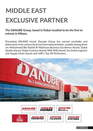 Milano 43
The DANUBE Group, based in Dubai resulted to be the first to
entrust in Milano.
Promoting MILANO brand, Danube Group has earned accolades and
distinctions from various local and international bodies, notable among them
are Mohammed Bin Rashid Al Maktoum Business Excellence Award, Dubai
Quality Award, Dubai Customs Award, RAK SME Award, the Dubai Logistics
and Supply Chain Award and UAE’s Top 20 Performers.
MIDDLE EAST
EXCLUSIVE PARTNER
 