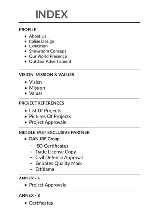 INDEX
•	 About Us
•	 Italian Design
•	 Exhibition
•	 Showroom Concept
•	 Our World Presence
•	 Outdoor Advertisment
•	 Vision
•	 Mission
•	 Values
•	 List Of Projects
•	 Pictures Of Projects
•	 Project Approvals
•	 Project Approvals
•	 Certificates
•	 DANUBE Group
ISO Certificates
Trade License Copy
Civil Defense Approval
Emirates Quality Mark
Estidama
PROFILE
VISION, MISSION & VALUES
PROJECT REFERENCES
MIDDLE EAST EXCLUSIVE PARTNER
ANNEX - A
ANNEX - B
 