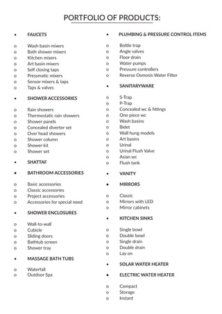 o	 Bottle trap
o	 Angle valves
o	 Floor drain
o	 Water pumps
o	 Pressure controllers
o	 Reverse Osmosis Water Filter
•	 SANITARYWARE
o	 S-Trap
o	 P-Trap
o	 Concealed wc & fittings
o	 One piece wc
o	 Wash basins
o	 Bidet
o	 Wall hung models
o	 Art basins
o	 Urinal
o	 Urinal Flush Valve
o	 Asian wc
o	 Flush tank
•	 VANITY
•	MIRRORS
o	 Classic
o	 Mirrors with LED
o	 Mirror cabinets
•	 KITCHEN SINKS
o	 Single bowl
o	 Double bowl
o	 Single drain
o	 Double drain
o	 Lay on
•	 SOLAR WATER HEATER
•	 ELECTRIC WATER HEATER
o	 Compact
o	 Storage
o	 Instant
PORTFOLIO OF PRODUCTS:
PLUMBING & PRESSURE CONTROL ITEMS••	 FAUCETS
o	 Wash basin mixers
o	 Bath shower mixers
o	 Kitchen mixers
o	 Art basin mixers
o	 Self closing taps
o	 Pressmatic mixers
o	 Sensor mixers & taps
o	 Taps & valves
•	 SHOWER ACCESSORIES
o	 Rain showers
o	 Thermostatic rain showers
o	 Shower panels
o	 Concealed diverter set
o	 Over head showers
o	 Shower column
o	 Shower kit
o	 Shower set
•	 SHATTAF
•	 BATHROOM ACCESSORIES
o	 Basic accessories
o	 Classic accessories
o	 Project accessories
o	 Accessories for special need
•	 SHOWER ENCLOSURES
o	 Wall-to-wall
o	 Cubicle
o	 Sliding doors
o	 Bathtub screen
o	 Shower tray
•	 MASSAGE BATH TUBS
o	 Waterfall
o	 Outdoor Spa
 