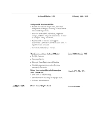 Seaboard Marine, LTD February 2000 - 2012
Rating Clerk Seaboard Marine
• Submit and calculate freight rates, and other
transportation charges, according to the contract
rate or tariff regulations.
• Evaluate credit terms, corrections, shipment
charges, and rates for goods and services in order
to complete billing documents.
• Keep records of invoices and support
documents. Update manuals when rates, rules, or
regulations are amended.
• Customer and Employee Service.
Warehouse Assistant Seaboard Marine
• Forklift Operator
• Customer Service
• Inbound Cargo Receiving and Loading
• Handled documentation and collections
paperwork for cargo.
June 1994-February 1999
Miami International Freight Forwarders
Data Entry Clerk
• Data entry of bill of ladings.
• Documentation and filing of all paper work.
• Customs documentation
March 1991- May 1994
Education Miami Senior High School Graduated 1988
 