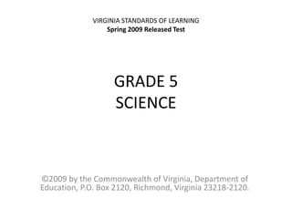 GRADE 5
SCIENCE
©2009 by the Commonwealth of Virginia, Department of
Education, P.O. Box 2120, Richmond, Virginia 23218-2120.
VIRGINIA STANDARDS OF LEARNING
Spring 2009 Released Test
 