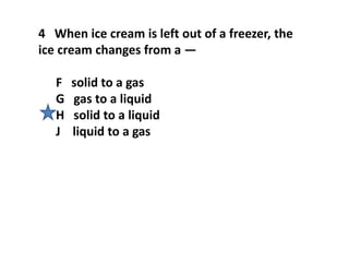4 When ice cream is left out of a freezer, the
ice cream changes from a —
F solid to a gas
G gas to a liquid
H solid to a liquid
J liquid to a gas
 