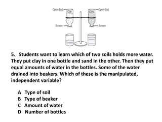 A Type of soil
B Type of beaker
C Amount of water
D Number of bottles
5. Students want to learn which of two soils holds more water.
They put clay in one bottle and sand in the other. Then they put
equal amounts of water in the bottles. Some of the water
drained into beakers. Which of these is the manipulated,
independent variable?
 