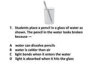 7. Students place a pencil in a glass of water as
shown. The pencil in the water looks broken
because —
A water can dissolve pencils
B water is colder than air
C light bends when it enters the water
D light is absorbed when it hits the glass
 