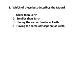 8. Which of these best describes the Moon?
F Older than Earth
G Smaller than Earth
H Having the same climate as Earth
J Having the same atmosphere as Earth
 