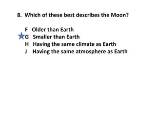 8. Which of these best describes the Moon?
F Older than Earth
G Smaller than Earth
H Having the same climate as Earth
J Having the same atmosphere as Earth
 