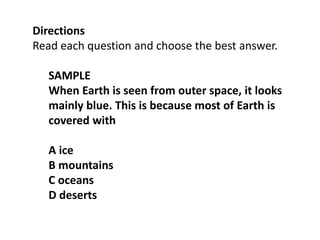 Directions
Read each question and choose the best answer.
SAMPLE
When Earth is seen from outer space, it looks
mainly blue. This is because most of Earth is
covered with
A ice
B mountains
C oceans
D deserts
 