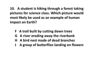 10. A student is hiking through a forest taking
pictures for science class. Which picture would
most likely be used as an example of human
impact on Earth?
F A trail built by cutting down trees
G A river eroding away the riverbank
H A bird nest made of dead branches
J A group of butterflies landing on flowers
 