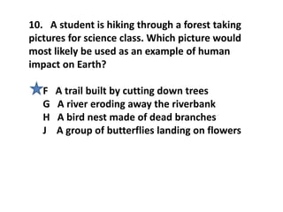 10. A student is hiking through a forest taking
pictures for science class. Which picture would
most likely be used as an example of human
impact on Earth?
F A trail built by cutting down trees
G A river eroding away the riverbank
H A bird nest made of dead branches
J A group of butterflies landing on flowers
 