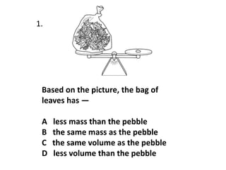Based on the picture, the bag of
leaves has —
A less mass than the pebble
B the same mass as the pebble
C the same volume as the pebble
D less volume than the pebble
1.
 