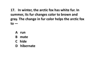 17. In winter, the arctic fox has white fur. In
summer, its fur changes color to brown and
gray. The change in fur color helps the arctic fox
to —
A run
B mate
C hide
D hibernate
 