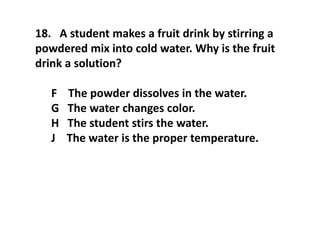 18. A student makes a fruit drink by stirring a
powdered mix into cold water. Why is the fruit
drink a solution?
F The powder dissolves in the water.
G The water changes color.
H The student stirs the water.
J The water is the proper temperature.
 