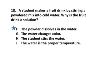 18. A student makes a fruit drink by stirring a
powdered mix into cold water. Why is the fruit
drink a solution?
F The powder dissolves in the water.
G The water changes color.
H The student stirs the water.
J The water is the proper temperature.
 