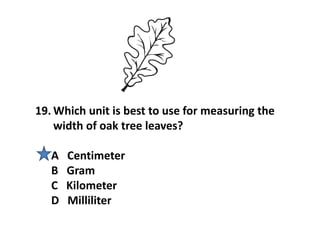 19. Which unit is best to use for measuring the
width of oak tree leaves?
A Centimeter
B Gram
C Kilometer
D Milliliter
 