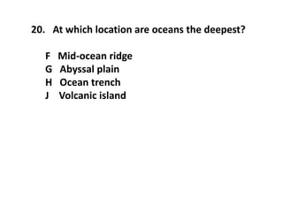 20. At which location are oceans the deepest?
F Mid-ocean ridge
G Abyssal plain
H Ocean trench
J Volcanic island
 