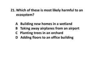 21. Which of these is most likely harmful to an
ecosystem?
A Building new homes in a wetland
B Taking away airplanes from an airport
C Planting trees in an orchard
D Adding floors to an office building
 