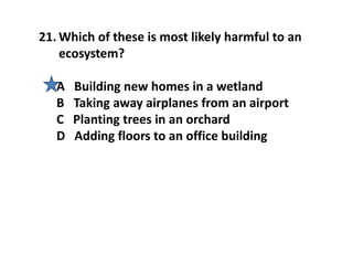 21. Which of these is most likely harmful to an
ecosystem?
A Building new homes in a wetland
B Taking away airplanes from an airport
C Planting trees in an orchard
D Adding floors to an office building
 