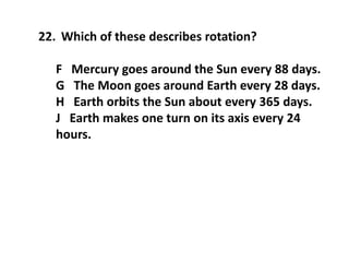 22. Which of these describes rotation?
F Mercury goes around the Sun every 88 days.
G The Moon goes around Earth every 28 days.
H Earth orbits the Sun about every 365 days.
J Earth makes one turn on its axis every 24
hours.
 