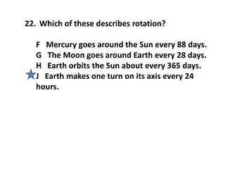 22. Which of these describes rotation?
F Mercury goes around the Sun every 88 days.
G The Moon goes around Earth every 28 days.
H Earth orbits the Sun about every 365 days.
J Earth makes one turn on its axis every 24
hours.
 