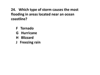 24. Which type of storm causes the most
flooding in areas located near an ocean
coastline?
F Tornado
G Hurricane
H Blizzard
J Freezing rain
 