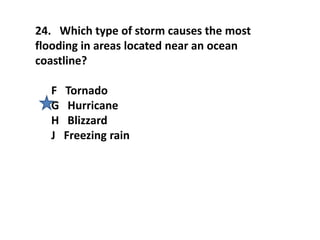 24. Which type of storm causes the most
flooding in areas located near an ocean
coastline?
F Tornado
G Hurricane
H Blizzard
J Freezing rain
 