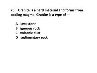 25. Granite is a hard material and forms from
cooling magma. Granite is a type of —
A lava stone
B igneous rock
C volcanic dust
D sedimentary rock
 