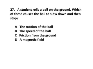 27. A student rolls a ball on the ground. Which
of these causes the ball to slow down and then
stop?
A The motion of the ball
B The speed of the ball
C Friction from the ground
D A magnetic field
 