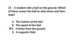 27. A student rolls a ball on the ground. Which
of these causes the ball to slow down and then
stop?
A The motion of the ball
B The speed of the ball
C Friction from the ground
D A magnetic field
 