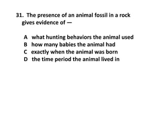 31. The presence of an animal fossil in a rock
gives evidence of —
A what hunting behaviors the animal used
B how many babies the animal had
C exactly when the animal was born
D the time period the animal lived in
 