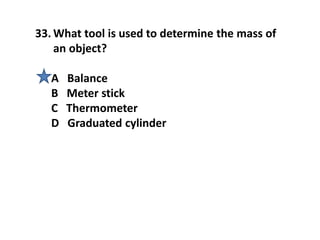 33. What tool is used to determine the mass of
an object?
A Balance
B Meter stick
C Thermometer
D Graduated cylinder
 