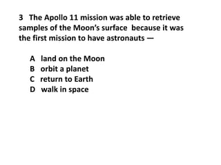 3 The Apollo 11 mission was able to retrieve
samples of the Moon’s surface because it was
the first mission to have astronauts —
A land on the Moon
B orbit a planet
C return to Earth
D walk in space
 