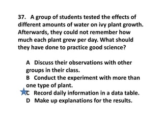 37. A group of students tested the effects of
different amounts of water on ivy plant growth.
Afterwards, they could not remember how
much each plant grew per day. What should
they have done to practice good science?
A Discuss their observations with other
groups in their class.
B Conduct the experiment with more than
one type of plant.
C Record daily information in a data table.
D Make up explanations for the results.
 
