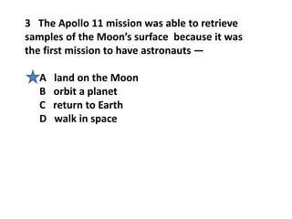 3 The Apollo 11 mission was able to retrieve
samples of the Moon’s surface because it was
the first mission to have astronauts —
A land on the Moon
B orbit a planet
C return to Earth
D walk in space
 