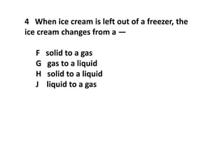 4 When ice cream is left out of a freezer, the
ice cream changes from a —
F solid to a gas
G gas to a liquid
H solid to a liquid
J liquid to a gas
 