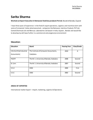 Sarita Sharma
9421098583
Sarita Sharma
Worked as Import Executive in RatnaveerStainless products Pvt Ltd. Based at Baroda, Gujarat
I have three years of experience in the fieldof export operations, Logistics and incentive claim with
some of renowned Indian pharmaceuticals companies like Ratnaveer stainless Products PVT Ltd,
Comed Chemicals Ltd and Mercury Laboratories Ltd based in India, Gujarat , Baroda and would like
to developmy skill base further in a commercial and progressive environment
Education:
Education Board Passing Year Class/Grade
CIA (CertifiedIndustrial
Accountants)
The Institute of ComputerAccountants,
Vadodara.
2010 A
PGDTP The M. S. Universityof Baroda,Vadodara 2008 Second
B. Com. The M. S. Universityof Baroda,Vadodara 2007 Second
H.S.C CBSE 2004 First
S.S.C CBSE 2002 Second
AREAS OF EXPERTISE
International market Export – Import, marketing, Logistics & Operations
 