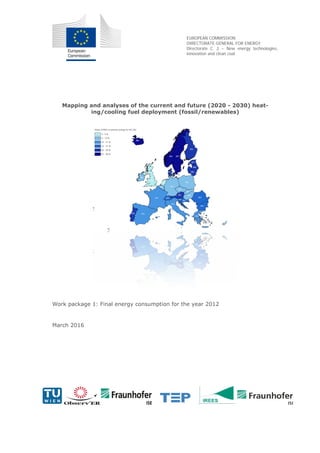 EUROPEAN COMMISSION
DIRECTORATE-GENERAL FOR ENERGY
Directorate C. 2 – New energy technologies,
innovation and clean coal
Mapping and analyses of the current and future (2020 - 2030) heat-
ing/cooling fuel deployment (fossil/renewables)
Work package 1: Final energy consumption for the year 2012
March 2016
 