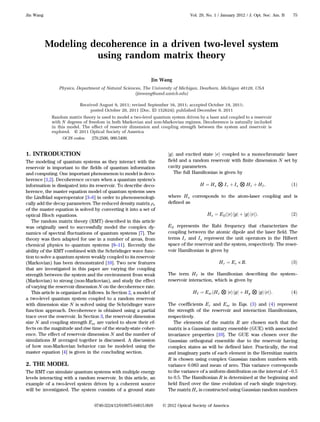 Modeling decoherence in a driven two-level system
using random matrix theory
Jin Wang
Physics, Department of Natural Sciences, The University of Michigan, Dearborn, Michigan 48128, USA
(jinwang@umd.umich.edu)
Received August 9, 2011; revised September 16, 2011; accepted October 19, 2011;
posted October 20, 2011 (Doc. ID 152624); published December 9, 2011
Random matrix theory is used to model a two-level quantum system driven by a laser and coupled to a reservoir
with N degrees of freedom in both Markovian and non-Markovian regimes. Decoherence is naturally included
in this model. The effect of reservoir dimension and coupling strength between the system and reservoir is
explored. © 2011 Optical Society of America
OCIS codes: 270.2500, 000.5490.
1. INTRODUCTION
The modeling of quantum systems as they interact with the
reservoir is important to the fields of quantum information
and computing. One important phenomenon to model is deco-
herence [1,2]. Decoherence occurs when a quantum system’s
information is dissipated into its reservoir. To describe deco-
herence, the master equation model of quantum systems uses
the Lindblad superoperator [3–6] in order to phenomenologi-
cally add the decay parameters. The reduced density matrix ρs
of the master equation is solved by converting it into a set of
optical Bloch equations.
The random matrix theory (RMT) described in this article
was originally used to successfully model the complex dy-
namics of spectral fluctuations of quantum systems [7]. The
theory was then adapted for use in a number of areas, from
chemical physics to quantum systems [8–11]. Recently the
ability of the RMT combined with the Schrödinger wave func-
tion to solve a quantum system weakly coupled to its reservoir
(Markovian) has been demonstrated [10]. Two new features
that are investigated in this paper are varying the coupling
strength between the system and the environment from weak
(Markovian) to strong (non-Markovian), and study the effect
of varying the reservoir dimension N on the decoherence rate.
This article is organized as follows. In Section 2, a model of
a two-level quantum system coupled to a random reservoir
with dimension size N is solved using the Schrödinger wave
function approach. Decoherence is obtained using a partial
trace over the reservoir. In Section 3, the reservoir dimension
size N and coupling strength Esr are varied to show their ef-
fects on the magnitude and rise time of the steady-state coher-
ence. The effect of reservoir dimension N and the number of
simulations M averaged together is discussed. A discussion
of how non-Markovian behavior can be modeled using the
master equation [4] is given in the concluding section.
2. THE MODEL
The RMT can simulate quantum systems with multiple energy
levels interacting with a random reservoir. In this article, an
example of a two-level system driven by a coherent source
will be investigated. The system consists of a ground state
jgi and excited state jei coupled to a monochromatic laser
field and a random reservoir with finite dimension N set by
cavity parameters.
The full Hamiltonian is given by
H ¼ Hs ⊗ Ir þ Is ⊗ Hr þ HI; ð1Þ
where Hs corresponds to the atom-laser coupling and is
defined as
Hs ¼ EΩðjeihgj þ jgihejÞ: ð2Þ
EΩ represents the Rabi frequency that characterizes the
coupling between the atomic dipole and the laser field. The
terms Ir and Is represent the unit operators in the Hilbert
space of the reservoir and the system, respectively. The reser-
voir Hamiltonian is given by
Hr ¼ Er × R: ð3Þ
The term HI is the Hamiltonian describing the system–
reservoir interaction, which is given by
HI ¼ EsrðHe ⊗ jeihgj þ Hg ⊗ jgihejÞ: ð4Þ
The coefficients Er and Esr in Eqs. (3) and (4) represent
the strength of the reservoir and interaction Hamiltonians,
respectively.
The elements of the matrix R are chosen such that the
matrix is a Gaussian unitary ensemble (GUE) with associated
invariance properties [10]. The GUE was chosen over the
Gaussian orthogonal ensemble due to the reservoir having
complex states as will be defined later. Practically, the real
and imaginary parts of each element in the Hermitian matrix
R is chosen using complex Gaussian random numbers with
variance 0.083 and mean of zero. This variance corresponds
to the variance of a uniform distribution on the interval of −0:5
to 0.5. The Hamiltonian R is determined at the beginning and
held fixed over the time evolution of each single trajectory.
The matrix He is constructed using Gaussian random numbers
Jin Wang Vol. 29, No. 1 / January 2012 / J. Opt. Soc. Am. B 75
0740-3224/12/010075-04$15.00/0 © 2012 Optical Society of America
 