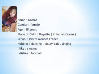 Name : Nasrat
Gender : female
Age : 18 years
Place of Birth : Mayotte ( in Indian Ocean )
School : Pierre Mendès France
Hobbies : dancing , volley-ball , singing
I like : singing
I dislike : football
 