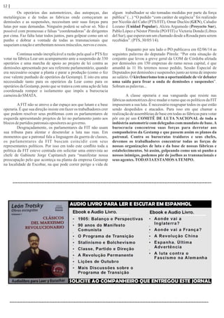 Os operários das automotrizes, das autopeças, das
metalúrgicas e de todas as fabricas onde começaram as
demissões e as suspensões, necessitam unir suas forças para
lutas por suas demandas. Ninguém poderá se salvar só. Não é
possível com promessas e falsas “coordenadoras” de dirigentes
por cima. Faz falta lutar todos juntos, para golpear como um só
punho e dobrar a vontade de todas as transnacionais que
saqueiamanaçãoearrebentamnossos músculos,nervoseossos.
Continua sendo inexplicável a razão pela qual o PTS fez
votar na fábrica Lear um acampamento ante a suspensão de 330
operários e uma marcha de apoio ao projeto de lei contra as
demissões apresentado por seu referente parlamentário, quando
era necessário ocupar a planta e parar a produção (como o fez
esse valente punhado de operários da Gestamp). E isto era uma
necessidade tanto para os operários da Lear como para os
operários da Gestamp, posto que se tratava com uma ação de luta
coordenada romper o isolamento que impôs a burocracia
carneiradoSMATA.
A FIT não se atreve a dar espaço aos que lutam e a base
operaria. É que sua direção insiste em fazer os trabalhadores crer
que podem resolver seus problemas com os parlamentares de
esquerda apresentando projetos de lei no parlamento junto aos
blocosdepartidospatronaisopositoresaogoverno.
Desgraçadamente, os parlamentares da FIT não usam
sua tribuna para alentar e desenrolar a luta nas ruas. Em
momentos que a patronal fala a linguagem da guerra de classes,
os parlamentares da FIT buscam coincidir com seus
representantes políticos. Por isso em todo este conﬂito toda a
política da FIT esteve centrada em solicitar uma entrevista ao
chefe de Gabinete Jorge Capitanich para “manifestar nossa
preocupação pelo que aconteça na planta da empresa Gestamp
na localidade de Escobar, na que pode correr perigo a vida de
algum trabalhador se são tomadas medidas por parte da força
pública” (...) “O pedido “com caráter de urgência” foi realizado
por Nicolás del Caño (PTS/FIT), Omar Duclós (GEN), Caludio
Lozano (Unidad Popular), Alcira Argumedo (Proyecto Sur),
Pablo López e Néstor Pitrola (PO/FIT) e Victoria Donda (Libres
del Sur), que esperavam um chamado desde a Rosada para serem
recebidos”.(PTS, 30/05/14).
Enquanto por seu lado o PO publicava em 02/06/14 as
seguintes palavras do deputado Pitrola: “Por esta situação de
conjunto que levou a greve geral da UOM de Córdoba afetada
por demissões em 150 empresas do ramo nessa capital, é que
amanhã às 11 Hs teremos nosso pedido, Sessão Especial de
Deputados por demissões e suspensões junto ao tema de imposto
ao salário. O kirchnerismo tem a oportunidade de vir debater
uma saída para frear a onda de demissões e suspensões”.
Sobramaspalavras...
A classe operaria e sua vanguarda que resiste nas
fábricas automotrizes deve mudar o rumo que os políticos da FIT
impuseram a sua luta. É necessário reagrupar todos os que estão
sendo despedidos e atacados. Para isso em que chamar a
realização de assembleias de base em todas as fábricas para votar
pôr em pé um COMITÊ DE LUTA NACIONAL de toda a
indústria automotriz com delegados com mandato de base.A
burocracia concentrou suas forças para derrotar aos
companheiros da Gestamp e que passem assim os planos da
patronal. Contra os burocratas traidores e seus chefes,
devemos os trabalhadores concentrar todas as forças de
nossas organizações de luta e da base de nossas fábricas e
estabelecimentos. Só assim, golpeando como um só punho a
nossos inimigos, podemos pôr de joelhos as transnacionais e
seus agentes.TODAVIAESTAMOSATEMPO.
12 | Página
 