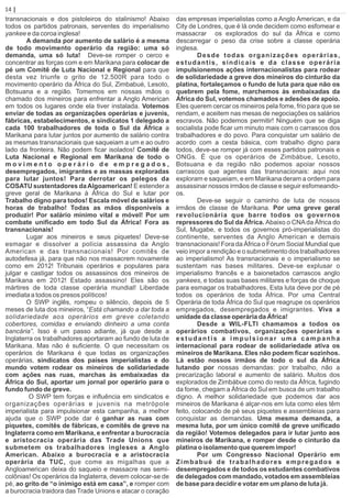 transnacionais e dos pistoleiros do stalinismo! Abaixo
todos os partidos patronais, serventes do imperialismo
yankee e da coroa inglesa!
A demanda por aumento de salário é a mesma
de todo movimento operário da região: uma só
demanda, uma só luta! Deve-se romper o cerco e
concentrar as forças com e em Marikana para colocar de
pé um Comitê de Luta Nacional e Regional para que
desta vez triunfe o grito de 12.500R para todo o
movimento operário da África do Sul, Zimbabué, Lesoto,
Botsuana e a região. Tomemos em nossas mãos o
chamado dos mineiros para enfrentar a Anglo American
em todos os lugares onde ela tiver instalada. Votemos
enviar de todas as organizações operárias e juvenis,
fábricas, estabelecimentos, e sindicatos 1 delegado a
cada 100 trabalhadores de toda o Sul da África a
Marikana para lutar juntos por aumento de salário contra
as mesmas transnacionais que saqueiam a um e ao outro
lado da fronteira. Não podem ﬁcar isolados! Comitê de
Luta Nacional e Regional em Marikana de todo o
m o v i m e n t o o p e r á r i o d e e m p r e g a d o s ,
desempregados, imigrantes e as massas exploradas
para lutar juntos! Para derrotar os pelegos da
COSATU sustentadores daAlgoamerican! E estender a
greve geral de Marikana à África do Sul e lutar por
Trabalho digno para todos! Escala móvel de salários e
horas de trabalho! Todas as mãos disponíveis a
produzir! Por salário mínimo vital e móvel! Por um
combate uniﬁcado em todo Sul da África! Fora as
transnacionais!
Lugar aos mineiros e seus piquetes! Deve-se
esmagar e dissolver a polícia assassina da Anglo
American e das transnacionais! Por comitês de
autodefesa já, para que não nos massacrem novamente
como em 2012! Tribunais operários e populares para
julgar e castigar todos os assassinos dos mineiros de
Marikana em 2012! Estado assassino! Eles são os
mártires de toda classe operária mundial! Liberdade
imediata a todos os presos políticos!
O SWP inglês, rompeu o silêncio, depois de 5
meses de luta dos mineiros, “Está chamando a dar toda a
solidariedade aos operários em greve coletando
cobertores, comidas e enviando dinheiro a uma conta
bancária”. Isso é um passo adiante, já que desde a
Inglaterra os trabalhadores aportaram ao fundo de luta de
Marikana. Mas não é suﬁciente. O que necessitam os
operários de Marikana é que todas as organizações
operárias, sindicatos dos países imperialistas e do
mundo votem rodear os mineiros de solidariedade
com ações nas ruas, marchas às embaixadas da
África do Sul, aportar um jornal por operário para o
fundo fundo de greve.
O SWP tem forças e inﬂuência em sindicatos e
organizações operárias e juvenis na metrópole
imperialista para impulsionar esta campanha, a melhor
ajuda que o SWP pode dar é ganhar as ruas com
piquetes, comitês de fábricas, e comitês de greve na
Inglaterra como em Marikana, e enfrentar a burocracia
e aristocracia operária das Trade Unions que
submetem os trabalhadores ingleses a Anglo
American. Abaixo a burocracia e a aristocracia
operária da TUC, que come as migalhas que a
Angloamerican deixa do saqueio e massacre nas semi-
colônias! Os operários da Inglaterra, devem colocar-se de
pé, ao grito de “o inimigo está em casa”, e romper com
a burocracia traidora das Trade Unions e atacar o coração
das empresas imperialistas como a Anglo American, e da
City de Londres, que é lá onde decidem como esfomear e
massacrar os explorados do sul da África e como
descarregar o peso da crise sobre a classe operária
inglesa.
Desde todas organizações operárias,
estudantis, sindicais e da classe operária
impulsionemos ações internacionalistas para rodear
de solidariedade a greve dos mineiros do cinturão da
platina, fortaleçamos o fundo de luta para que não os
quebrem pela fome, marchemos às embaixadas da
África do Sul, votemos chamados e adesões de apoio.
Eles querem cercar os mineiros pela fome, frio para que se
rendam, e aceitem nas mesas de negociações os salários
escravos. Não podemos permitir! Ninguém que se diga
socialista pode ﬁcar um minuto mais com o carrascos dos
trabalhadores e do povo. Para conquistar um salário de
acordo com a cesta básica, com trabalho digno para
todos, deve-se romper já com esses partidos patronais e
ONGs. É que os operários de Zimbábue, Lesoto,
Botsuana e da região não podemos apoiar nossos
carrascos que agentes das transnacionais: aqui nos
exploram e saqueiam, e em Marikana deram a ordem para
assassinar nossos irmãos de classe e seguir esfomeando-
os.
Deve-se seguir o caminho de luta de nossos
irmãos de classe de Marikana. Por uma greve geral
revolucionária que barre todos os governos
repressores do Sul da África. Abaixo o CNAda África do
Sul, Mugabe, e todos os governos pró-imperialistas do
continente, serventes da Anglo American e demais
transnacionais! Fora da África o Fórum Social Mundial que
veio impor a rendição e o submetimento dos trabalhadores
ao imperialismo! As transnacionais e o imperialismo se
sustentam nas bases militares. Deve-se explusar o
imperialismo francês e a baionetados carrascos anglo
yankees, e todas suas bases militares e forças de choque
para esmagar os trabalhadores. Esta luta deve por de pé
todos os operários de toda África. Por uma Central
Operária de toda África do Sul que reagrupe os operários
empregados, desempregados e imigrantes. Viva a
unidade da classe operária da África!
Desde a WIL-FLTI chamamos a todos os
operários combativos, organizações operárias e
estudantis a impulsionar uma campanha
internacional para rodear de solidariedade ativa os
mineiros de Marikana. Eles não podem ﬁcar sozinhos.
Lá estão nossos irmãos de todo o sul da África
lutando por nossas demandas: por trabalho, não a
precarização laboral e aumento de salário. Muitos dos
explorados de Zimbábue como do resto da África, fugindo
da fome, chegam a África do Sul em busca de um trabalho
digno. A melhor solidariedade que podemos dar aos
mineiros de Marikana é alçar-nos em luta como eles têm
feito, colocando de pé seus piquetes e assembleias para
conquistar as demandas. Uma mesma demanda, a
mesma luta, por um único comitê de greve uniﬁcado
da região! Votemos delegados para ir lutar junto aos
mineiros de Marikana, e romper desde o cinturão da
platina o isolamento que querem impor!
Por um Congresso Nacional Operário em
Zimbabué de trabalhadores empregados e
desempregados e de todos os estudantes combativos
de delegados com mandado, votados em assembleias
de base para decidir e votar em um plano de luta já
14 | Página
.
 