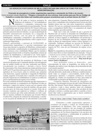 CHILE
OS HEROICOS PORTUÁRIOS DE MEJILLONES INICIAM UMA GREVE DE FOME POR SUA
REINCORPORAÇÃO
Chamado de emergência a todas organizações operárias e estudantis do Chile e do mundo:
Como levantam desde Mejillones: “Chegou o momento de nos unirmos, lutar juntos para por ﬁm ao Código de
Trabalho e a estas leis feitas sob medida pelos grupos econômicos que se acham donos do Chile”
No dia 9 de junho os heroicos portuários de
Mejillones do Sindicato nº 2 de trabalhadores
temporários e contratados, começaram uma
greve de fome ante o incumprimento de suas demandas. Eles são
os trabalhadores que em março-abril de 2013 foram a faísca que
incendiou todos os portos do país com a paralisação nacional
portuária pela meia hora de refeição, e os que na paralisação de
dezembro demonstravam novamente ser a vanguarda do
proletariado chileno, com seu grito de “unidade dos
trabalhadores contratados e temporários” que enfrentavam as
leis do Código de Trabalho pinochetista e todo o regime cívico-
militarpró-imperialista.
Naquela oportunidade, a patronal de ULTRAPORT, as
transnacionais imperialistas e o governo concentraram suas
forças para derrotar os operários de Mejillones, militarizando o
porto, reprimindo e amedrontando os companheiros em greve,
como aconteceu com o trabalhador Maketi, que foi atacado e
enviado gravemente ferido ao hospital, despedindo centenas de
milhares de trabalhadores, e marcando-os em “listas negras”,
inclusive dos delegados, os quais querem deixar sem direitos
sindicais.
A situação atual dos portuários de Mejillones é uma
mostra do alto preço que a vanguarda operária e juvenil paga por
não ter podido triunfar em sua luta, uniﬁcando suas ﬁleiras,
coordenando seu combate e abrindo a Greve Geral
Revolucionária. Eles foram abertamente traídos pela burocracia
do PC na CUT, que hoje está no governo. Hoje, estes fura-greves,
apêndices da Concertação, junto às correntes que sustentam
estes burocratas, seguem mantendo a vanguarda de Mejillones
isolada, enquanto vai ﬁcando claro o caminho sem saída que as
direções impuseram aos trabalhadores, levando-os a conﬁar nos
juízeseparlamentáriosdo regimecívico-militar.
Por essas condições de brutal isolamento que lhes impuseram e o
ataque da patronal, os companheiros de Mejillones levados ao
desespero, e depois de esperar 6 meses sem ter resposta sobre
suas demandas de manter sua fonte de trabalho, têm que entrar
em uma greve de fome para fazerem se escutar. Estas são as
mesmas condições que padecem os milhares e milhares de
operários mineiros que estão sendo demitidos em todo o país.
São as mesmas condições de desespero que levaram Marcos
Cuadras Días, dirigente do sindicato de Transantiago, a imolar-
se em seu posto de trabalho por ter sido demitido e convocado
para julgamento. Enquanto Marcos continua hospitalizado em
grave risco, o trabalhadorAlex de Barbieri dos Correios do Chile
também tentou tirar sua vida, pelas insuportáveis condições
laborais. Por sua vez, continuam encarcerados presos políticos,
como o companheiro Delfín Díaz e os camponeses de origem
étnicamapuche,queestãonaprisão.
Tudo isso é mais um exemplo de que o governo de
Bachelet não vai resolver as demandas dos trabalhadores que
seguem inconclusas. Este governo agente do imperialismo e da
patronal, só busca enganar os trabalhadores com promessas e
projetos de leis no Parlamento pinochetista, enquanto aplica
todos os planos do imperialismo contra a classe operária e os
explorados. Nenhuma conﬁança no governo da Bachelet, a
principal agente do imperialismo no Chile e a garantia do
saqueio do TLC, nem em seu Parlamento do regime cívico-
militar!
Basta! Os companheiros não podem continuar isolados nem um
minuto mais! Deve-se fazer realidade de seu chamado: “Chegou
o momento de nos unirmos, lutar juntos para por ﬁm ao Código
de Trabalho e a estas leis feitas sob medida pelos grupos
econômicos que se acham donos do Chile”. Hoje mais do que
nunca!Todos aMejillones!
Suas demandas contra as demissões , pela
reincorporação de todos os despedidos, em defesa de seus
delegados, por salário e uma vida digna, são as demandas de todo
omovimentooperário!
Desde todos os portos do país, desde todas as minas que estão
sofrendo demissões, desde todas as fábricas e estabelecimentos,
desde todos os colégios e universidades, desde todas as
organizações operárias e estudantis combativas: enviemos
delegados já, votados em assembleias de base, para rodear de
solidariedadeos portuáriosdeMejilloneseuniﬁcaraluta!
Congresso Operário Nacional de emergência em
Mejillones, com delegados de base de toda União Portuária (do
Bío Bío, San Antonio, Puerto Montt, Valparaíso, Iquique, etc.),
os mineiros e toda a classe operária, junto aos estudantes
combativos e explorados em luta, para votar um plano de luta
uniﬁcado e retomar o combate para reabrir o caminho a Greve
Geral! Que todas as organizações que se dizem combativas
encabecemessechamado!
Uma só classe, uma só luta! Nunca mais sozinhos!
Chamamos a todas organizações operárias e
estudantis do mundo a rodear de solidariedade os
companheiros de Mejillones. Eles, como vanguarda da
classe operária combativa, são um exemplo de combate
internacionalista, que elevou ao alto a luta pela liberdade dos
companheiros de Las Heras (Argentina) e em sua greve de
dezembro conquistaram a solidariedade de portuários da
Europa,EUA, BrasileColômbia.
Devemos colocar-nos de pé junto aos nossos irmãos de classe
de Mejillones! Realizemos todo tipo de ações de luta, como
marchas às embaixadas, reuniões, adesões de solidariedade,
para romper o isolamento dos companheiros portuários! Não
hátempoaperder!
| 15
11/06/2014
Dezembro de 2013: Greve dos portuários de Mejillones
 