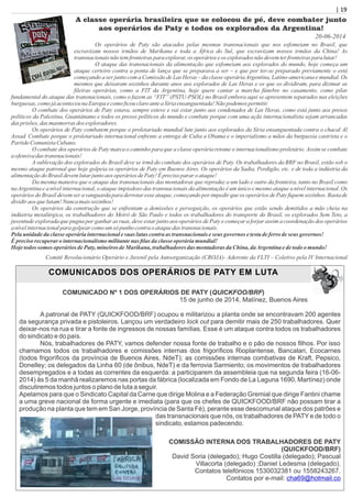 | 19| 19
A classe operária brasileira que se colocou de pé, deve combater junto
aos operários de Paty e todos os explorados da Argentina!
Os operários de Paty são atacados pelas mesmas transnacionais que nos esfomeiam no Brasil, que
escravizam nossos irmãos de Marikana e toda a África do Sul, que escravizam nossos irmãos da China! As
transnacionaisnãotemfronteiraspara explorar,os operários eos exploradosnãodevemterfronteiraspara lutar!
O ataque das transnacionais da alimentação que esfomeiam aos explorados do mundo, hoje começa um
ataque certeiro contra a ponta de lança que se preparava a ser – e que por ter-se preparado previamente o está
começando a ser junto com a Comissão de Las Heras – da classe operáriaArgentina, Latino-americana e mundial. Os
mesmos que deixaram sozinhos durante anos aos explorados de Las Heras e os que os dividiram, para dizimar as
ﬁleiras operárias, como a FIT da Argentina, hoje quere cantar a marcha fúnebre no casamento, como pilar
fundamental do ataque das transnacionais, como o fazem as “FIT” (PSTU-PSOL) no Brasil embora aqui se apresentem separados nas eleições
burguesas, comojáaconteceunaEuropaecomoﬁcouclaroanteaSíriaensanguentada!Nãopodemos permitir.
O combate dos operários de Paty estava, sempre esteve e vai estar junto aos condenados de Las Heras, como está junto aos presos
políticos da Palestina, Guantánamo e todos os presos políticos do mundo e combate porque com uma ação internacionalista sejam arrancadas
das prisões, das masmorras dos exploradores.
Os operários de Paty combatem porque o proletariado mundial lute junto aos explorados da Síria ensanguentada contra o chacal Al
Assad. Combate porque o proletariado internacional enfrente a entrega de Cuba a Obama e o imperialismo a mãos da burguesia castrista e o
PartidoComunistaCubano.
O combate dos operários de Paty marca o caminho para que a classe operária retome o internacionalismo proletário. Assim se combate
aofensivadas transnacionais!
A sublevação dos explorados do Brasil deve se irmã do combate dos operários de Paty. Os trabalhadores da BRF no Brasil, estão sob o
mesmo ataque patronal que hoje golpeia os operários de Paty em Buenos Aires. Os operários da Sadia, Perdigão, etc. e de toda a indústria da
alimentaçãodoBrasildevemlutarjuntoaos operários dePaty!Éprecisoparar oataque!
Da mesma maneira que o ataque das transnacionais das montadoras que reproduz a um lado e outro da fronteira, tanto no Brasil como
na Argentina e a nível internacional, o ataque impiedoso das transnacionais da alimentação é um único e mesmo ataque a nível internacional. Os
operários do Brasil devem ser a vanguarda para derrotar esse ataque, começando por impedir que os operários de Paty ﬁquem sozinhos. Basta de
dividiraos quelutam!Nuncamais sozinhos!
Os operários da construção que se enfrentam a demissões e perseguição, os operários que estão sendo demitidos a mão cheia na
indústria metalúrgica, os trabalhadores do Metrô de São Paulo e todos os trabalhadores do transporte do Brasil, os explorados Sem Teto, a
juventude explorada que pugna por ganhar as ruas, deve estar junto aos operários de Paty e começar a forjar assim a coordenação dos operários
anívelinternacionalpara golpearcomoum só punhocontraoataquedas transnacionais.
Pelaunidadedaclasseoperáriainternacionalesuas lutascontraas transnacionais eseus governos etestadeferro deseus governos!
Éprecisorecuperar ointernacionalismomilitantenas ﬁlas daclasseoperáriamundial!
Hojetodossomos operários dePaty,mineirosdeMarikana, trabalhadoresdas montadoras daChina, daArgentinaedetodoomundo!
Comitê Revolucionário Operário e Juvenil pela Autoorganização (CROJA)- Aderente da FLTI – Coletivo pela IV Internacional
20-06-2014
COMUNICADOS DOS OPERÁRIOS DE PATY EM LUTA
COMUNICADO Nº 1 DOS OPERÁRIOS DE PATY (QUICKFOO/BRF)
15 de junho de 2014, Matínez, Buenos Aires
A patronal de PATY (QUICKFOOD/BRF) ocupou e militarizou a planta onde se encontravam 200 agentes
da segurança privada e pistoleiros. Lançou um verdadeiro lock out para demitir mais de 250 trabalhadores. Quer
deixar-nos na rua e tirar a fonte de ingressos de nossas famílias. Esse é um ataque contra todos os trabalhadores
do sindicato e do país.
Nós, trabalhadores de PATY, vamos defender nossa fonte de trabalho e o pão de nossos ﬁlhos. Por isso
chamamos todos os trabalhadores e comissões internas dos frigoríﬁcos Rioplantense, Bancalari, Ecocarnes
(todos frigoríﬁcos da província de Buenos Aires, NdeT); as comissões internas combativas de Kraft, Pepsico,
Donelley; os delegados da Linha 60 (de ônibus, NdeT) e da ferrovia Sarmiento; os movimentos de trabalhadores
desempregados e a todas as correntes da esquerda: a participarem da assembleia que na segunda feira (16-06-
2014) às 5 da manhã realizaremos nas portas da fábrica (localizada em Fondo de La Laguna 1690, Martínez) onde
discutiremos todos juntos o plano de luta a seguir.
Apelamos para que o Sindicato Capital da Carne que dirige Molina e a Federação Gremial que dirige Fantini chame
a uma greve nacional de forma urgente e imediata (para que os chefes de QUICKFOOD/BRF não possam tirar a
produção na planta que tem em San Jorge, província de Santa Fé), perante esse descomunal ataque dos patrões e
das transnacionais que nós, os trabalhadores de PATY e de todo o
sindicato, estamos padecendo.
COMISSÃO INTERNA DOS TRABALHADORES DE PATY
(QUICKFOOD/BRF)
David Soria (delegado); Hugo Costilla (delegado); Pascual
Villacorta (delegado) ;Daniel Ledesma (delegado).
Contatos telefónicos 1530032381 ou 1558243267.
Contatos por e-mail: cha69@hotmail.co
 