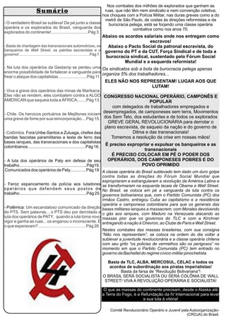 Nos combates dos milhões de explorados que ganham as
ruas, que não têm nem sindicato e nem convenção coletiva;
nos choques com a Polícia Militar, nas duras greves como a do
metrô de São Paulo, de costas às direções reformistas e da
burocracia pelega, está se forjando uma classe operária
combativa como nos anos 70.
Abaixo os acordos salariais onde nos entregam como
escravos!
Abaixo o Pacto Social da patronal escravista, do
governo do PT e da CUT, Força Sindical e de toda a
burocracia sindical, sustentado pelo Fórum Social
Mundial e a esquerda reformista!
Os sindicatos sob a bota da burocracia pelega apenas
organiza 5% dos trabalhadores...
ELES NÃO NOS REPRESENTAM! LUGAR AOS QUE
LUTAM!
CONGRESSO NACIONAL OPERÁRIO, CAMPONÊS E
POPULAR
com delegados de trabalhadores empregados e
desempregados, de camponeses sem terra, Movimentos
dos Sem Teto, dos estudantes e de todos os explorados
GREVE GERAL REVOLUCIONÁRIA para derrotar o
plano escravista, de saqueio da nação e do governo de
Dilma e das transnacionais!
Tomemos a resolução da crise em nossas mãos!
É preciso expropriar e expulsar os banqueiros e as
transnacionais
É PRECISO COLOCAR EM PÉ O PODER DOS
OPERÁRIOS, DOS CAMPONESES POBRES E DO
POVO OPRIMIDO
A classe operária do Brasil sublevado tem dado um duro golpe
contra todas as direções do Fórum Social Mundial que
expropriaram e estrangularam a revolução da América Latina e
se transformaram na esquerda lacaia de Obama e Wall Street.
No Brasil, se coloca em pé a vanguarda da luta contra os
governos bolivarianos que, com o Partido Comunista (PC) dos
irmãos Castro, entregou Cuba ao capitalismo e a resistência
operária e camponesa colombiana para que os generais das
bases militares ianques a massacrem; com Morales devolvendo
o gás aos ianques, com Maduro na Venezuela atacando as
massas pior que os governos do TLC e com a Kirchner
entregando a nação à Chevron, ao Clube de Paris e Wall Street.
Nestes combates das massas brasileiras, com sua consigna
“Não nos representam”, se coloca na ordem do dia voltar a
sublevar a juventude revolucionária e a classe operária chilena
com seu grito “os policias de vermelhos são os perigosos” no
momento em que o Partido Comunista (PC) tem entrado no
governo da Bachellet do regime cívico-militar pinochetista.
Basta de TLC, ALBA, MERCOSUL, CELAC e todos os
acordos de subordinação aos piratas imperialistas!
Basta da farsa de “Revolução Bolivariana”!
O BRASIL SERÁ SOCIALISTA OU SERÁ COLÔNIA DE WALL
STREET! VIVA A REVOLUÇÃO OPERÁRIA E SOCIALISTA!
O que as massas do continente precisam, desde o Alaska até
a Terra do Fogo, é a Refundação da IV Internacional para levar
a sua luta à vitória!
Comitê Revolucionário Operário e Juvenil pela Autoorganização-
(CROJA) do Brasil.
Sumário
- O verdadeiro Brasil se subleva! De pé junto a classe
operária e os explorados do Brasil, vanguarda dos
explorados do continente!................................Pág 3.
- Basta de chantagem das transnacionais automotrizes, os
banqueiros de Wall Street, os patrões escravistas e o
governo!...................................................................Pág 7.
- Na luta dos operários da Gestamp se perdeu uma
enorme possibilidade de fortalecer a vanguarda para
frear o ataque dos capitalistas.........................Pág 11.
- Viva a greve dos operários das minas de Marikana.
Eles não se rendem, eles combatem contra a ALGO
AMERICAN que saqueia toda a ÁFRICA........Pág 13.
- Chile. Os heroicos portuários de Mejillones iniciam
uma greve de fome por sua reincorporação....Pág 15.
- Colômbia. Fora Uribe-Santos e Zuluaga, chefes das
bandas fascistas paramilitares e testa de ferro das
bases ianques, das transnacionais e dos capitalistas
colombianos..................................................Pág 16.
- A luta dos operários de Paty em defesa de seu
trabalho..........................................................Pág19.
Comunicados dos operários de Paty..............Pág 19.
- Feroz espancamento da polícia aos lutadores
operários que defendem seus postos de
trabalho..........................................................Pág 25.
- Polêmica: Um escandaloso comunicado da direção
do PTS. Sem palavras... o PTS deu por derrotada a
luta dos operários de PATY, quando a luta toma novo
vigor e ganha as ruas... os enganou o inconsciente. É
o que esperavam? .........................................Pág 26.
 